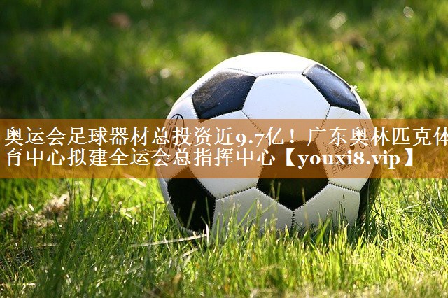 奥运会足球器材总投资近9.7亿！广东奥林匹克体育中心拟建全运会总指挥中心
