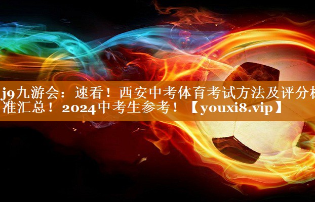 j9九游会：速看！西安中考体育考试方法及评分标准汇总！2024中考生参考！