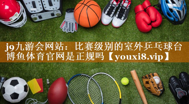 j9九游会网站：比赛级别的室外乒乓球台博鱼体育官网是正规吗