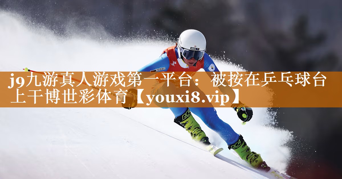 j9九游真人游戏第一平台：被按在乒乓球台上干博世彩体育