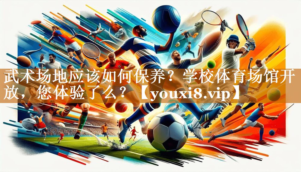 武术场地应该如何保养？学校体育场馆开放，您体验了么？