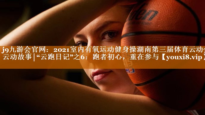 2021室内有氧运动健身操湖南第三届体育云动会·云动故事│“云跑日记”之6:跑者初心,重在参与 2021室内有氧运动健身操湖南第三届体育云动会·云动故事│“云跑日记”之6:跑者初心,重在参与