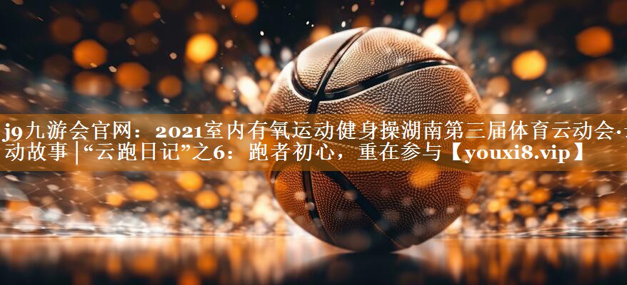 2021室内有氧运动健身操湖南第三届体育云动会·云动故事│“云跑日记”之6:跑者初心,重在参与 2021室内有氧运动健身操湖南第三届体育云动会·云动故事│“云跑日记”之6:跑者初心,重在参与