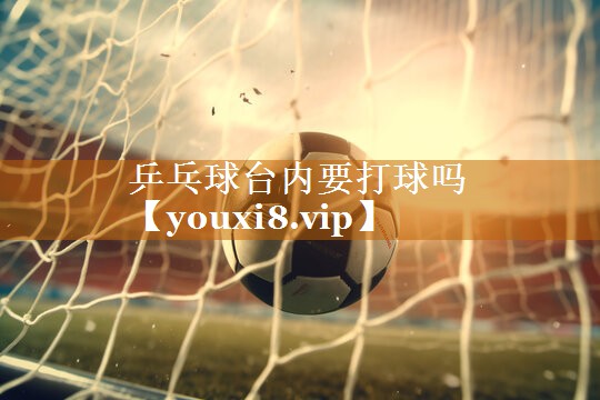 乒乓球台内要打球吗 乒乓球台内要打球吗